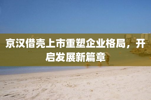 京汉借壳上市重塑企业格局，开启发展新篇章
