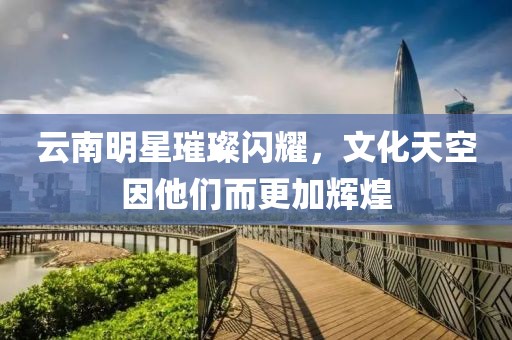 云南明星璀璨闪耀，文化天空因他们而更加辉煌