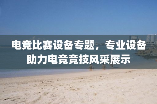 电竞比赛设备专题，专业设备助力电竞竞技风采展示