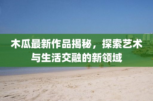 木瓜最新作品揭秘，探索艺术与生活交融的新领域