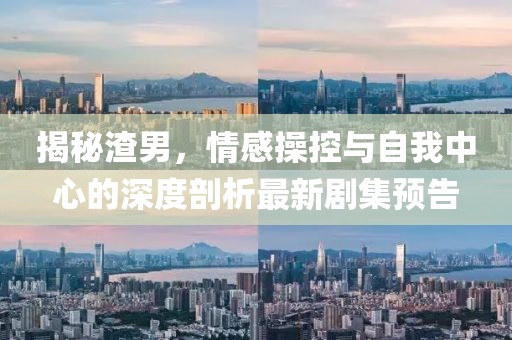揭秘渣男，情感操控与自我中心的深度剖析最新剧集预告