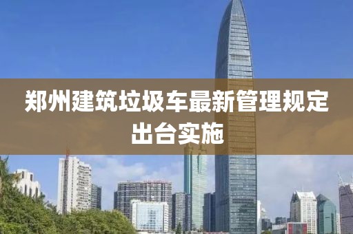 郑州建筑垃圾车最新管理规定出台实施