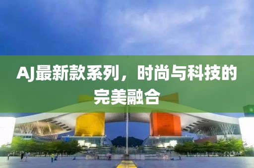 AJ最新款系列，时尚与科技的完美融合