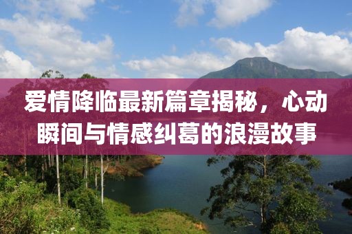 爱情降临最新篇章揭秘，心动瞬间与情感纠葛的浪漫故事