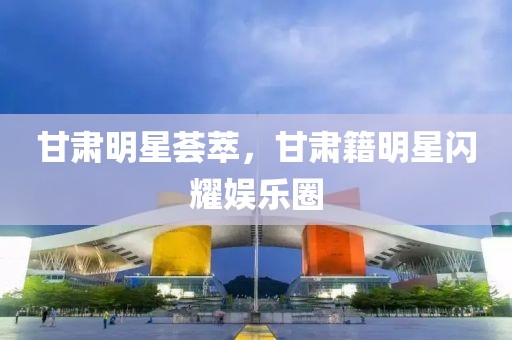 甘肃明星荟萃，甘肃籍明星闪耀娱乐圈