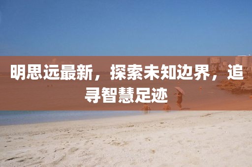 明思远最新，探索未知边界，追寻智慧足迹