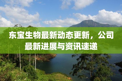 东宝生物最新动态更新，公司最新进展与资讯速递