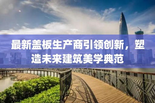 最新盖板生产商引领创新，塑造未来建筑美学典范