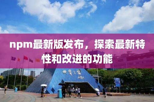 npm最新版发布，探索最新特性和改进的功能