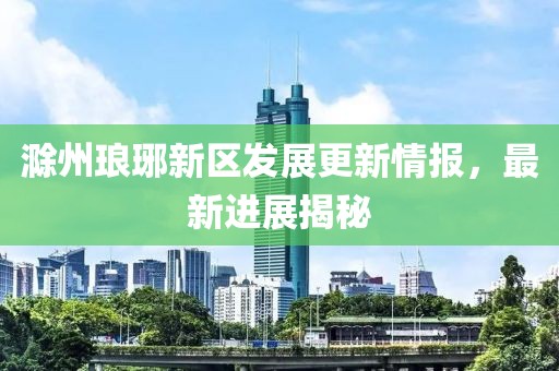 滁州琅琊新区发展更新情报，最新进展揭秘