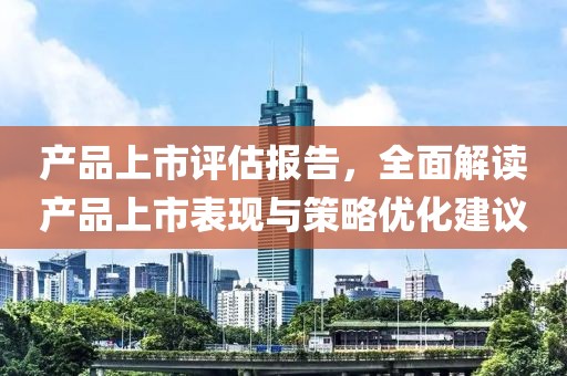 产品上市评估报告，全面解读产品上市表现与策略优化建议