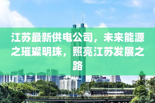 江苏最新供电公司，未来能源之璀璨明珠，照亮江苏发展之路