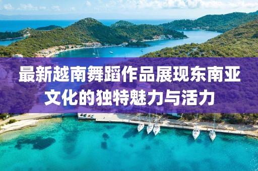最新越南舞蹈作品展现东南亚文化的独特魅力与活力