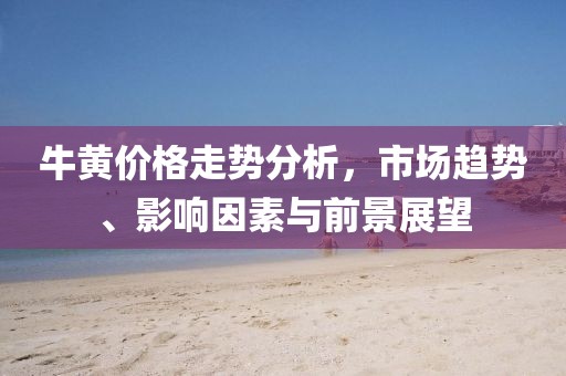 牛黄价格走势分析，市场趋势、影响因素与前景展望