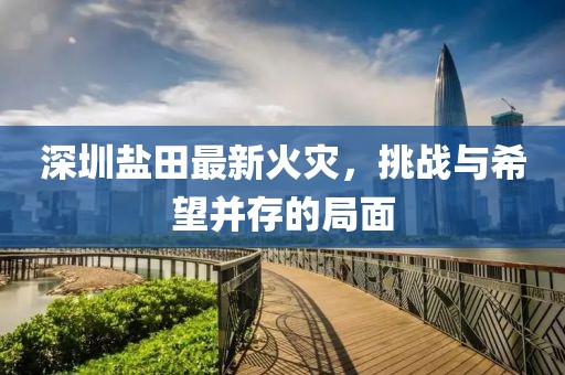 深圳盐田最新火灾，挑战与希望并存的局面