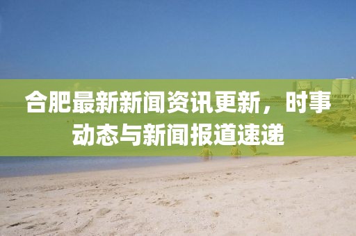 合肥最新新闻资讯更新，时事动态与新闻报道速递