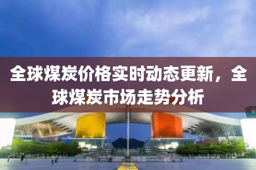 全球煤炭价格实时动态更新，全球煤炭市场走势分析