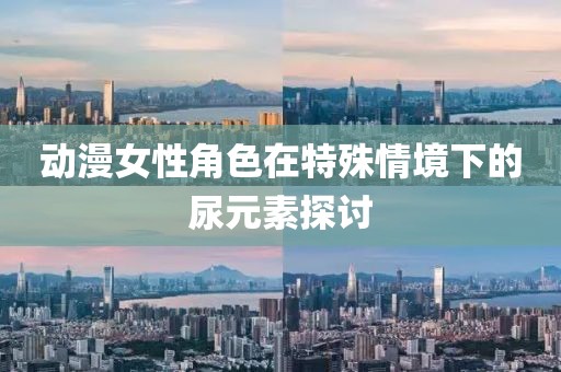 动漫女性角色在特殊情境下的尿元素探讨
