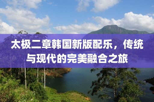太极二章韩国新版配乐，传统与现代的完美融合之旅