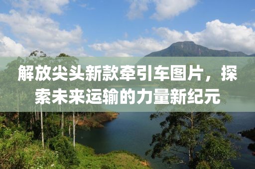 解放尖头新款牵引车图片，探索未来运输的力量新纪元
