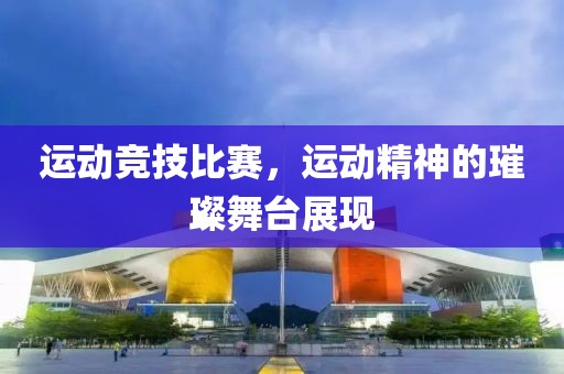 运动竞技比赛，运动精神的璀璨舞台展现