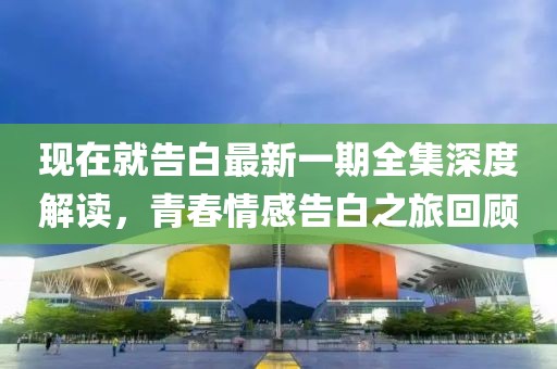 现在就告白最新一期全集深度解读，青春情感告白之旅回顾