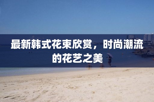 最新韩式花束欣赏，时尚潮流的花艺之美