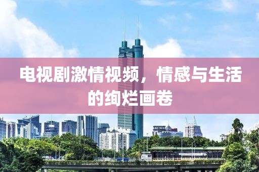 电视剧激情视频，情感与生活的绚烂画卷