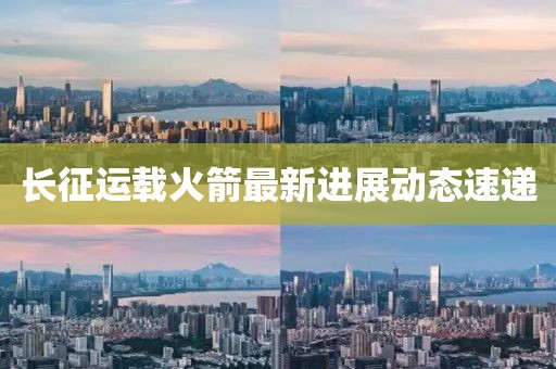 长征运载火箭最新进展动态速递