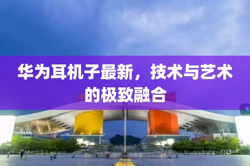华为耳机子最新，技术与艺术的极致融合