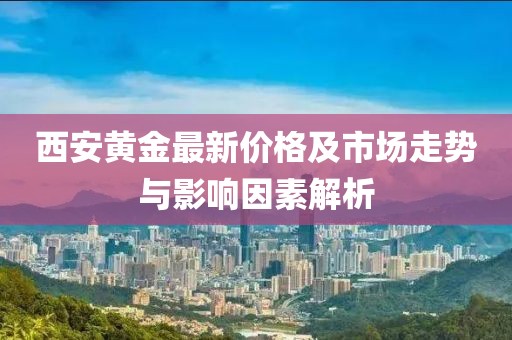 西安黄金最新价格及市场走势与影响因素解析