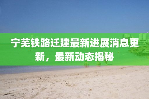 宁芜铁路迁建最新进展消息更新，最新动态揭秘