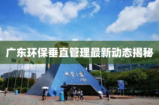 广东环保垂直管理最新动态揭秘