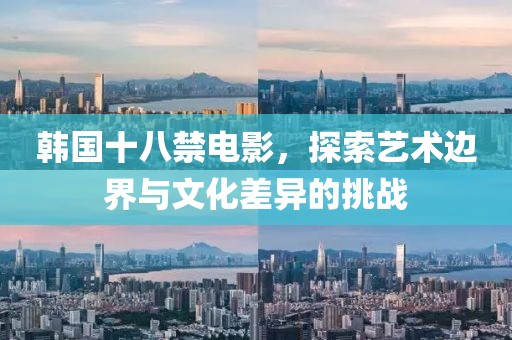 韩国十八禁电影，探索艺术边界与文化差异的挑战