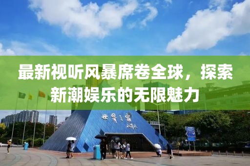 最新视听风暴席卷全球，探索新潮娱乐的无限魅力