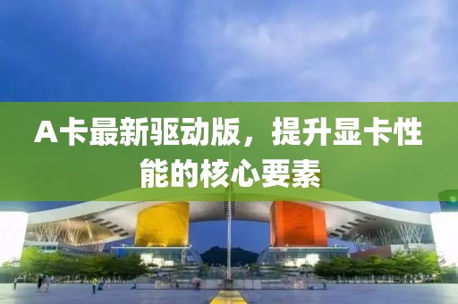 A卡最新驱动版，提升显卡性能的核心要素