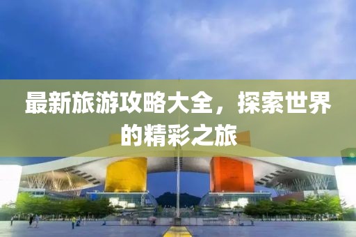 最新旅游攻略大全，探索世界的精彩之旅