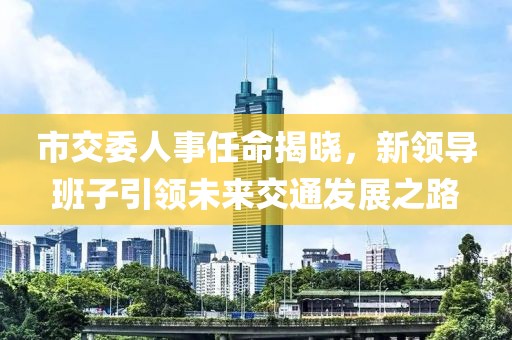 市交委人事任命揭晓，新领导班子引领未来交通发展之路