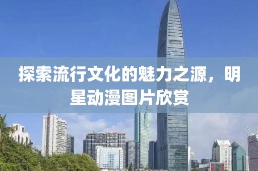 探索流行文化的魅力之源，明星动漫图片欣赏