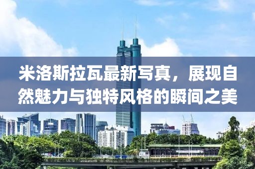 米洛斯拉瓦最新写真，展现自然魅力与独特风格的瞬间之美