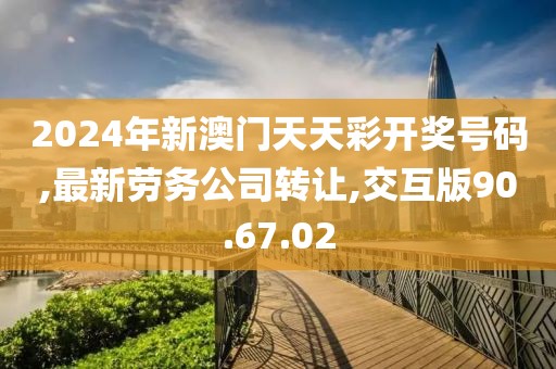 2024年新澳门天天彩开奖号码,最新劳务公司转让,交互版90.67.02