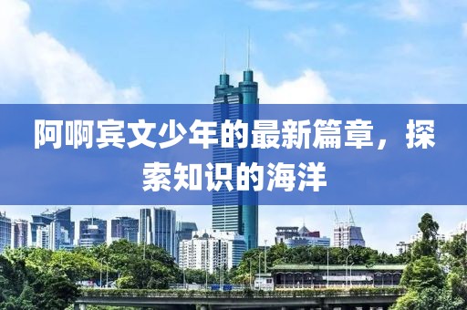 阿啊宾文少年的最新篇章，探索知识的海洋