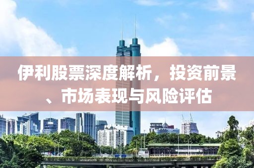 伊利股票深度解析，投资前景、市场表现与风险评估