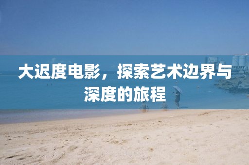 大迟度电影，探索艺术边界与深度的旅程