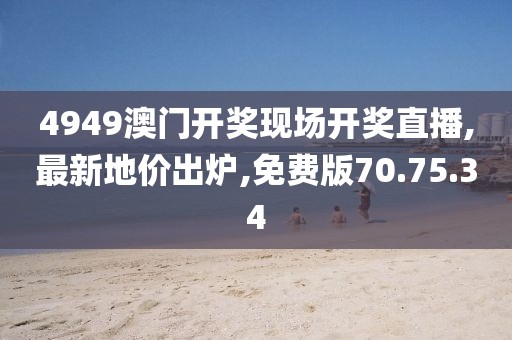 4949澳门开奖现场开奖直播,最新地价出炉,免费版70.75.34