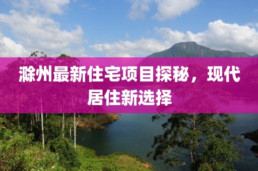 滁州最新住宅项目探秘，现代居住新选择