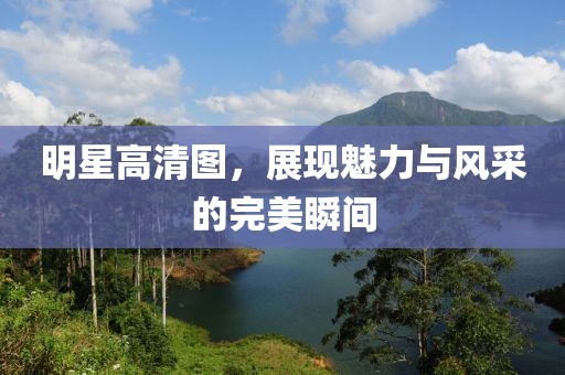 明星高清图，展现魅力与风采的完美瞬间