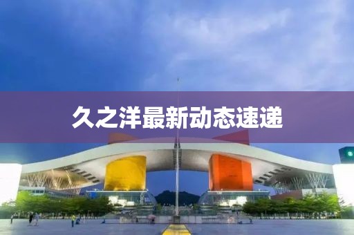 久之洋最新动态速递