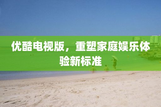 优酷电视版，重塑家庭娱乐体验新标准