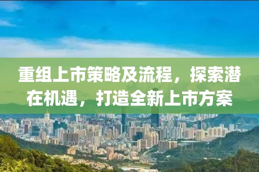 重组上市策略及流程，探索潜在机遇，打造全新上市方案